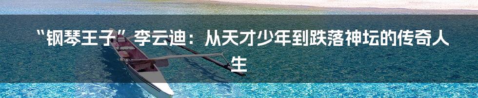 “钢琴王子”李云迪：从天才少年到跌落神坛的传奇人生