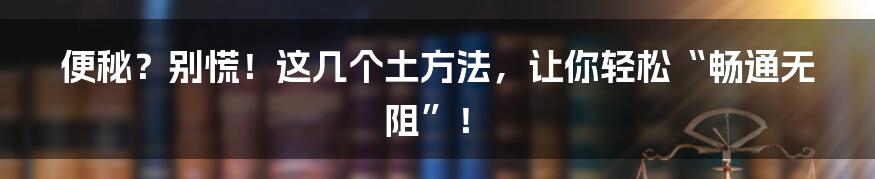 便秘？别慌！这几个土方法，让你轻松“畅通无阻”！