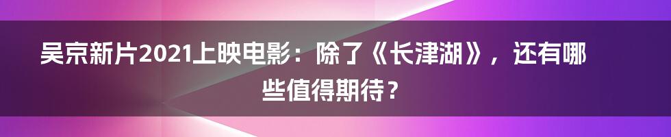 吴京新片2021上映电影：除了《长津湖》，还有哪些值得期待？