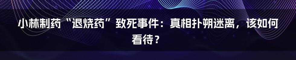 小林制药“退烧药”致死事件：真相扑朔迷离，该如何看待？