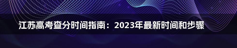 江苏高考查分时间指南：2023年最新时间和步骤