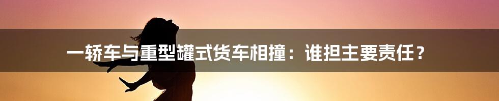 一轿车与重型罐式货车相撞：谁担主要责任？