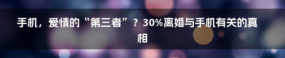 手机，爱情的“第三者”？30%离婚与手机有关的真相