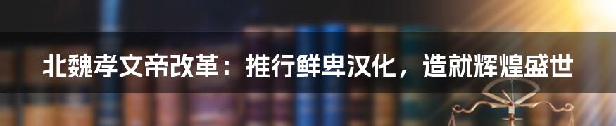 北魏孝文帝改革：推行鲜卑汉化，造就辉煌盛世