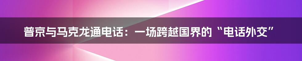 普京与马克龙通电话：一场跨越国界的“电话外交”