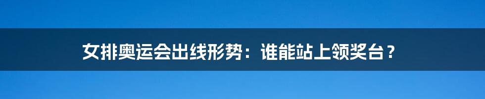 女排奥运会出线形势：谁能站上领奖台？