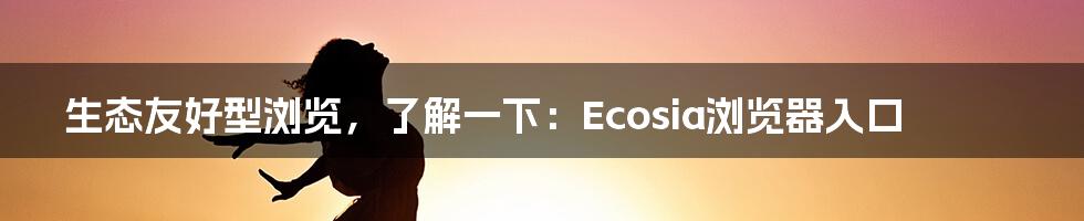 生态友好型浏览，了解一下：Ecosia浏览器入口