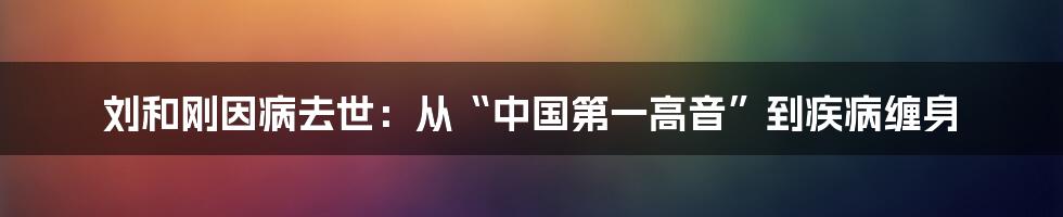 刘和刚因病去世：从“中国第一高音”到疾病缠身