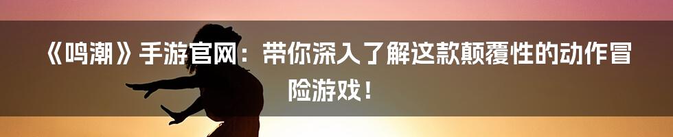 《鸣潮》手游官网：带你深入了解这款颠覆性的动作冒险游戏！