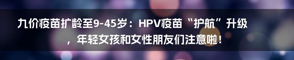 九价疫苗扩龄至9-45岁：HPV疫苗“护航”升级，年轻女孩和女性朋友们注意啦！