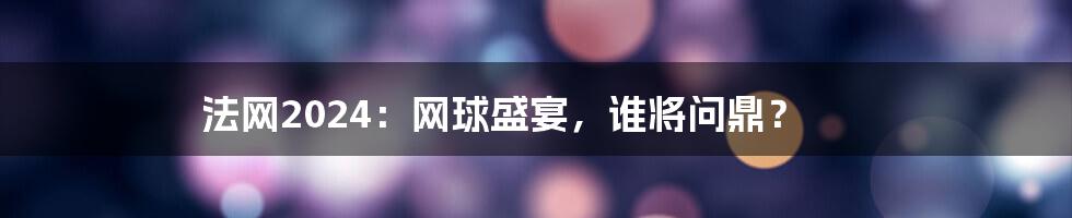 法网2024：网球盛宴，谁将问鼎？