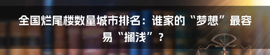 全国烂尾楼数量城市排名：谁家的“梦想”最容易“搁浅”？