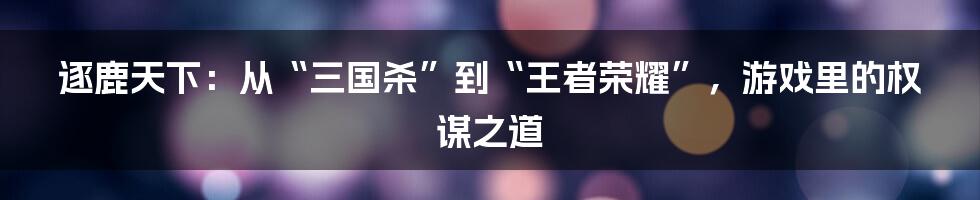 逐鹿天下：从“三国杀”到“王者荣耀”，游戏里的权谋之道