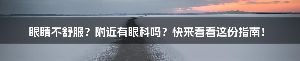 眼睛不舒服？附近有眼科吗？快来看看这份指南！