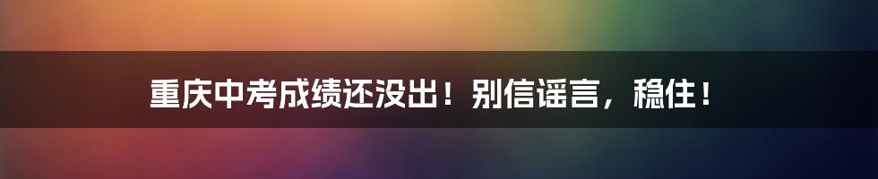 重庆中考成绩还没出！别信谣言，稳住！