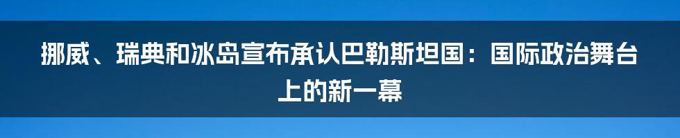 挪威、瑞典和冰岛宣布承认巴勒斯坦国：国际政治舞台上的新一幕