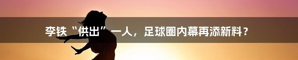 李铁“供出”一人，足球圈内幕再添新料？