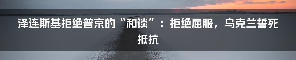 泽连斯基拒绝普京的“和谈”：拒绝屈服，乌克兰誓死抵抗