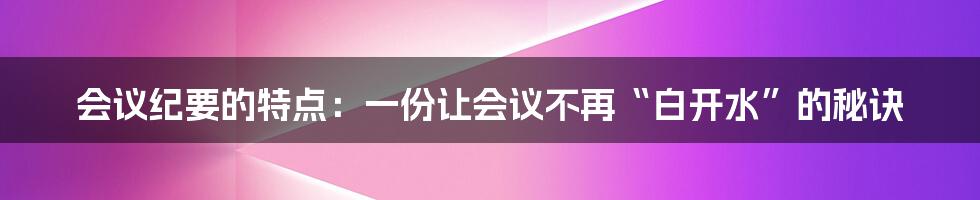 会议纪要的特点：一份让会议不再“白开水”的秘诀