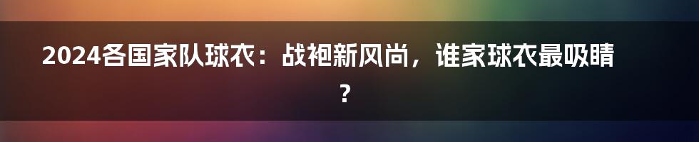 2024各国家队球衣：战袍新风尚，谁家球衣最吸睛？