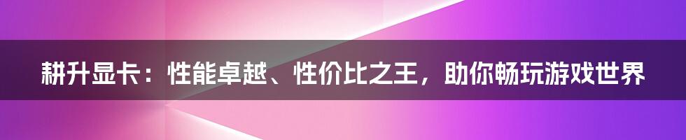 耕升显卡：性能卓越、性价比之王，助你畅玩游戏世界