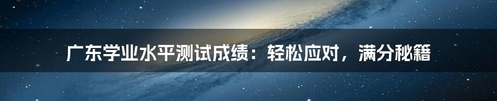 广东学业水平测试成绩：轻松应对，满分秘籍