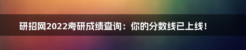 研招网2022考研成绩查询：你的分数线已上线！