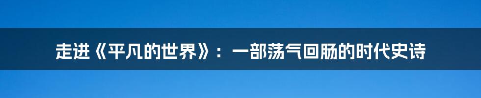 走进《平凡的世界》：一部荡气回肠的时代史诗