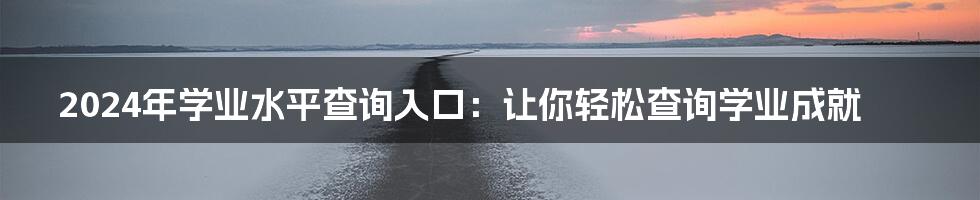 2024年学业水平查询入口：让你轻松查询学业成就