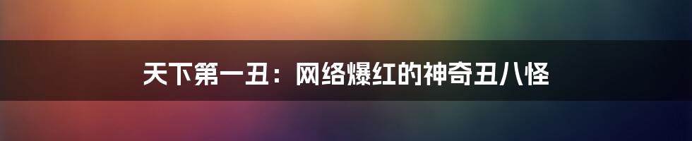 天下第一丑：网络爆红的神奇丑八怪