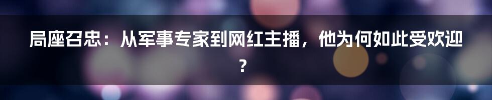 局座召忠：从军事专家到网红主播，他为何如此受欢迎？