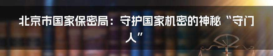 北京市国家保密局：守护国家机密的神秘“守门人”