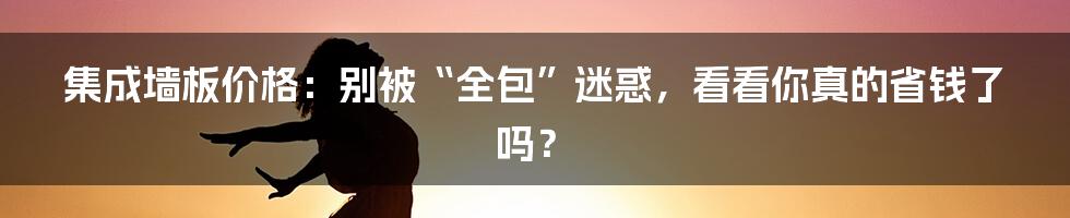 集成墙板价格：别被“全包”迷惑，看看你真的省钱了吗？