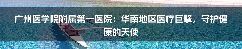 广州医学院附属第一医院：华南地区医疗巨擘，守护健康的天使