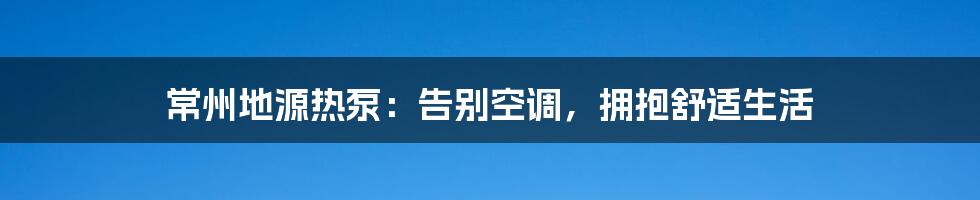 常州地源热泵：告别空调，拥抱舒适生活