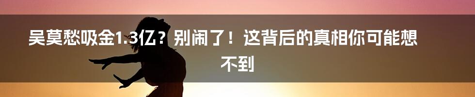 吴莫愁吸金1.3亿？别闹了！这背后的真相你可能想不到