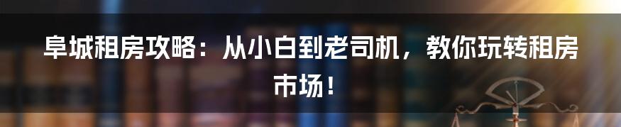 阜城租房攻略：从小白到老司机，教你玩转租房市场！