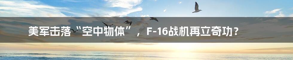 美军击落“空中物体”，F-16战机再立奇功？