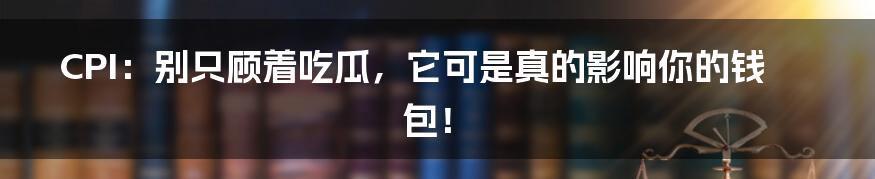 CPI：别只顾着吃瓜，它可是真的影响你的钱包！