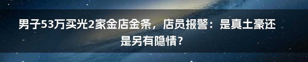 男子53万买光2家金店金条，店员报警：是真土豪还是另有隐情？