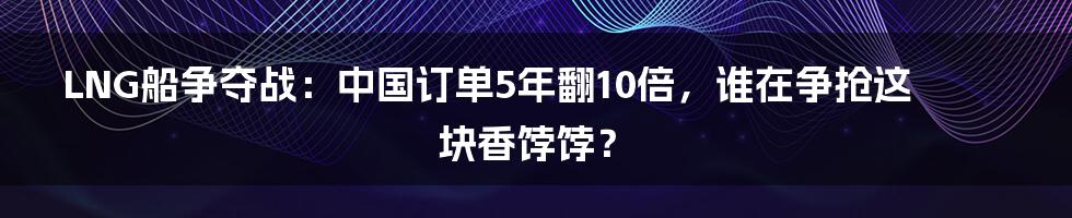 LNG船争夺战：中国订单5年翻10倍，谁在争抢这块香饽饽？