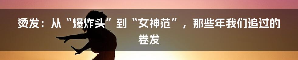 烫发：从“爆炸头”到“女神范”，那些年我们追过的卷发