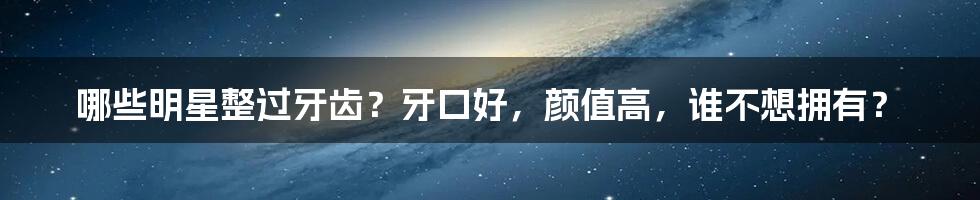 哪些明星整过牙齿？牙口好，颜值高，谁不想拥有？