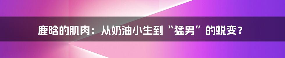 鹿晗的肌肉：从奶油小生到“猛男”的蜕变？