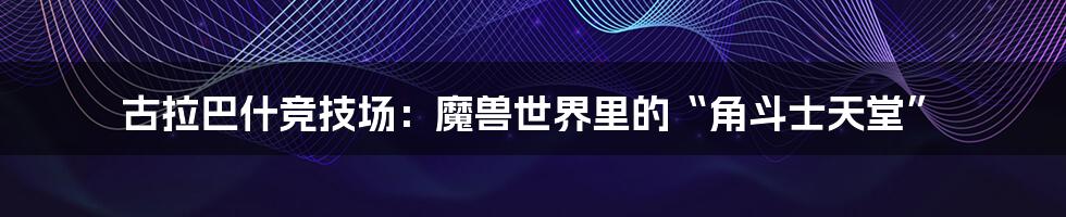 古拉巴什竞技场：魔兽世界里的“角斗士天堂”