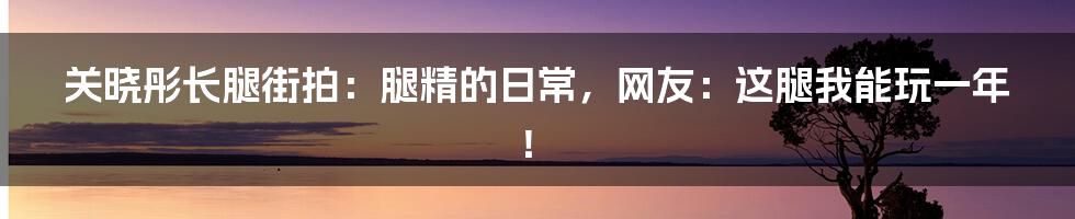 关晓彤长腿街拍：腿精的日常，网友：这腿我能玩一年！