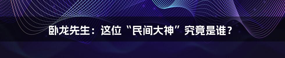 卧龙先生：这位“民间大神”究竟是谁？