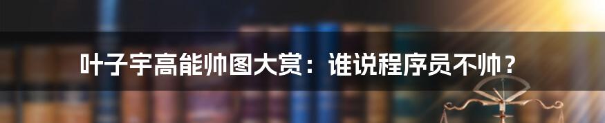 叶子宇高能帅图大赏：谁说程序员不帅？