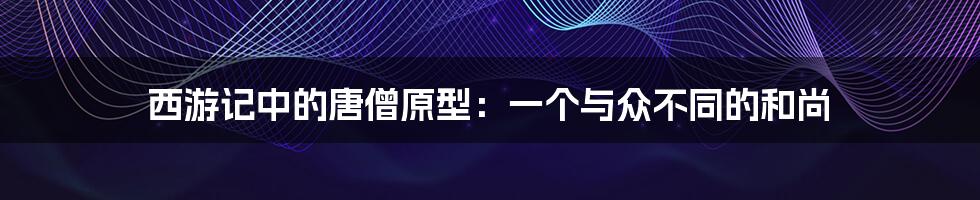 西游记中的唐僧原型：一个与众不同的和尚