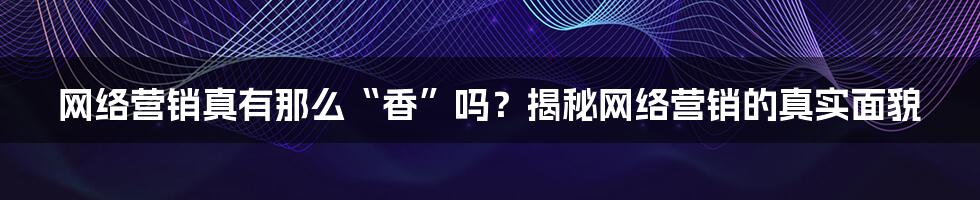 网络营销真有那么“香”吗？揭秘网络营销的真实面貌